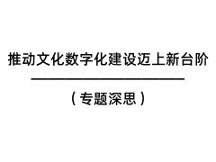 推動文化數(shù)字化建設(shè)邁上新臺階（專題深思）